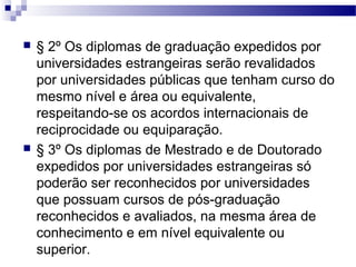  § 2º Os diplomas de graduação expedidos por
universidades estrangeiras serão revalidados
por universidades públicas que tenham curso do
mesmo nível e área ou equivalente,
respeitando-se os acordos internacionais de
reciprocidade ou equiparação.
 § 3º Os diplomas de Mestrado e de Doutorado
expedidos por universidades estrangeiras só
poderão ser reconhecidos por universidades
que possuam cursos de pós-graduação
reconhecidos e avaliados, na mesma área de
conhecimento e em nível equivalente ou
superior.
 
