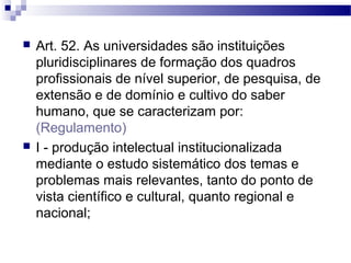 Art. 52. As universidades são instituições
pluridisciplinares de formação dos quadros
profissionais de nível superior, de pesquisa, de
extensão e de domínio e cultivo do saber
humano, que se caracterizam por:
(Regulamento)
 I - produção intelectual institucionalizada
mediante o estudo sistemático dos temas e
problemas mais relevantes, tanto do ponto de
vista científico e cultural, quanto regional e
nacional;
 