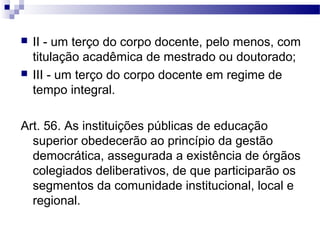  II - um terço do corpo docente, pelo menos, com
titulação acadêmica de mestrado ou doutorado;
 III - um terço do corpo docente em regime de
tempo integral.
Art. 56. As instituições públicas de educação
superior obedecerão ao princípio da gestão
democrática, assegurada a existência de órgãos
colegiados deliberativos, de que participarão os
segmentos da comunidade institucional, local e
regional.
 