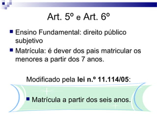 Art. 5º e Art. 6º
 Ensino Fundamental: direito público
subjetivo
 Matrícula: é dever dos pais matricular os
menores a partir dos 7 anos.
Modificado pela lei n.º 11.114/05:
 Matrícula a partir dos seis anos.
 