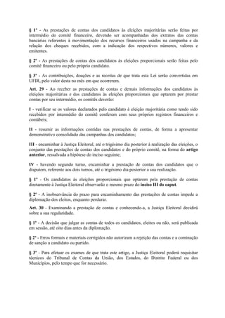 § 1º - As prestações de contas dos candidatos às eleições majoritárias serão feitas por
intermédio do comitê financeiro, devendo ser acompanhadas dos extratos das contas
bancárias referentes à movimentação dos recursos financeiros usados na campanha e da
relação dos cheques recebidos, com a indicação dos respectivos números, valores e
emitentes.

§ 2º - As prestações de contas dos candidatos às eleições proporcionais serão feitas pelo
comitê financeiro ou pelo próprio candidato.

§ 3º - As contribuições, doações e as receitas de que trata esta Lei serão convertidas em
UFIR, pelo valor desta no mês em que ocorrerem.
Art. 29 - Ao receber as prestações de contas e demais informações dos candidatos às
eleições majoritárias e dos candidatos às eleições proporcionais que optarem por prestar
contas por seu intermédio, os comitês deverão:

I - verificar se os valores declarados pelo candidato à eleição majoritária como tendo sido
recebidos por intermédio do comitê conferem com seus próprios registros financeiros e
contábeis;

II - resumir as informações contidas nas prestações de contas, de forma a apresentar
demonstrativo consolidado das campanhas dos candidatos;

III - encaminhar à Justiça Eleitoral, até o trigésimo dia posterior à realização das eleições, o
conjunto das prestações de contas dos candidatos e do próprio comitê, na forma do artigo
anterior, ressalvada a hipótese do inciso seguinte;

IV - havendo segundo turno, encaminhar a prestação de contas dos candidatos que o
disputem, referente aos dois turnos, até o trigésimo dia posterior a sua realização.

§ 1º - Os candidatos às eleições proporcionais que optarem pela prestação de contas
diretamente à Justiça Eleitoral observarão o mesmo prazo do inciso III do caput.

§ 2º - A inobservância do prazo para encaminhamento das prestações de contas impede a
diplomação dos eleitos, enquanto perdurar.
Art. 30 - Examinando a prestação de contas e conhecendo-a, a Justiça Eleitoral decidirá
sobre a sua regularidade.

§ 1º - A decisão que julgar as contas de todos os candidatos, eleitos ou não, será publicada
em sessão, até oito dias antes da diplomação.

§ 2º - Erros formais e materiais corrigidos não autorizam a rejeição das contas e a cominação
de sanção a candidato ou partido.

§ 3º - Para efetuar os exames de que trata este artigo, a Justiça Eleitoral poderá requisitar
técnicos do Tribunal de Contas da União, dos Estados, do Distrito Federal ou dos
Municípios, pelo tempo que for necessário.
 