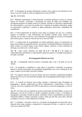 § 4º - A divulgação de pesquisa fraudulenta constitui crime, punível com detenção de seis
meses a um ano e multa no valor de cinqüenta mil a cem mil UFIR.
Art. 34 - (VETADO)

§ 1º - Mediante requerimento à Justiça Eleitoral, os partidos poderão ter acesso ao sistema
interno de controle, verificação e fiscalização da coleta de dados das entidades que
divulgaram pesquisas de opinião relativas às eleições, incluídos os referentes à identificação
dos entrevistadores e, por meio de escolha livre e aleatória de planilhas individuais, mapas
ou equivalentes, confrontar e conferir os dados publicados, preservada a identidade dos
respondentes.

§ 2º - O não-cumprimento do disposto neste artigo ou qualquer ato que vise a retardar,
impedir ou dificultar a ação fiscalizadora dos partidos constitui crime, punível com
detenção, de seis meses a um ano, com a alternativa de prestação de serviços à comunidade
pelo mesmo prazo, e multa no valor de dez mil a vinte mil UFIR.

§ 3º - A comprovação de irregularidade nos dados publicados sujeita os responsáveis às
penas mencionadas no parágrafo anterior, sem prejuízo da obrigatoriedade da veiculação dos
dados corretos no mesmo espaço, local, horário, página, caracteres e outros elementos de
destaque, de acordo com o veículo usado.
Art. 35 - Pelos crimes definidos nos arts. 33, § 4º e 34, §§ 2º e 3º, podem ser
responsabilizados penalmente os representantes legais da empresa ou entidade de pesquisa e
do órgão veiculador.

                            Da Propaganda Eleitoral em Geral

Art. 36 - A propaganda eleitoral somente é permitida após o dia 5 de julho do ano da
eleição.

§ 1º - Ao postulante a candidatura a cargo eletivo é permitida a realização, na quinzena
anterior à escolha pelo partido, de propaganda intrapartidária com vista à indicação de seu
nome, vedado o uso de rádio, televisão e outdoor.

§ 2º - No segundo semestre do ano da eleição, não será veiculada a propaganda partidária
gratuita prevista em lei nem permitido qualquer tipo de propaganda política paga no rádio e
na televisão.

§ 3º - A violação do disposto neste artigo sujeitará o responsável pela divulgação da
propaganda e, quando comprovado seu prévio conhecimento, o beneficiário, à multa no
valor de vinte mil a cinqüenta mil UFIR ou equivalente ao custo da propaganda, se este for
maior.
Art. 37 - Nos bens cujo uso dependa de cessão ou permissão do Poder Público, ou que a ele
pertençam, e nos de uso comum, é vedada a pichação, inscrição a tinta e a veiculação de
propaganda, ressalvada a fixação de placas, estandartes, faixas e assemelhados nos postes de
iluminação pública, viadutos, passarelas e pontes, desde que não lhes cause dano, dificulte
ou impeça o seu uso e o bom andamento do tráfego.

§ 1º - A pichação, a inscrição a tinta ou a veiculação de propaganda em desacordo com o
disposto neste artigo sujeitam o responsável à restauração do bem e a multa no valor de
cinco mil a quinze mil UFIR.
 