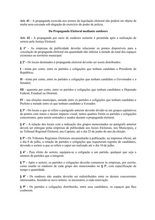 Art. 41 - A propaganda exercida nos termos da legislação eleitoral não poderá ser objeto de
multa nem cerceada sob alegação do exercício do poder de polícia.

                       Da Propaganda Eleitoral mediante outdoors

Art. 42 - A propaganda por meio de outdoors somente é permitida após a realização de
sorteio pela Justiça Eleitoral.

§ 1º - As empresas de publicidade deverão relacionar os pontos disponíveis para a
veiculação de propaganda eleitoral em quantidade não inferior à metade do total dos espaços
existentes no território municipal.

§ 2º - Os locais destinados à propaganda eleitoral deverão ser assim distribuídos:

I - trinta por cento, entre os partidos e coligações que tenham candidato a Presidente da
República;

II - trinta por cento, entre os partidos e coligações que tenham candidato a Governador e a
Senador;

III - quarenta por cento, entre os partidos e coligações que tenham candidatos a Deputado
Federal, Estadual ou Distrital;

IV - nas eleições municipais, metade entre os partidos e coligações que tenham candidato a
Prefeito e metade entre os que tenham candidato a Vereador.

§ 3º - Os locais a que se refere o parágrafo anterior deverão dividir-se em grupos eqüitativos
de pontos com maior e menor impacto visual, tantos quantos forem os partidos e coligações
concorrentes, para serem sorteados e usados durante a propaganda eleitoral.

§ 4º - A relação dos locais com a indicação dos grupos mencionados no parágrafo anterior
deverá ser entregue pelas empresas de publicidade aos Juízes Eleitorais, nos Municípios, e
ao Tribunal Regional Eleitoral, nas Capitais, até o dia 25 de junho do ano da eleição.

§ 5º - Os Tribunais Regionais Eleitorais encaminharão à publicação, na imprensa oficial, até
o dia 8 de julho, a relação de partidos e coligações que requereram registro de candidatos,
devendo o sorteio a que se refere o caput ser realizado até o dia 10 de julho.

§ 6º - Para efeito do sorteio, equipara-se a coligação a um partido, qualquer que seja o
número de partidos que a integrem.

§ 7º - Após o sorteio, os partidos e coligações deverão comunicar às empresas, por escrito,
como usarão os outdoors de cada grupo dos mencionados no § 3º, com especificação de
tempo e quantidade.

§ 8º - Os outdoors não usados deverão ser redistribuídos entre os demais concorrentes
interessados, fazendo-se novo sorteio, se necessário, a cada renovação.

§ 9º - Os partidos e coligações distribuirão, entre seus candidatos, os espaços que lhes
couberem.
 