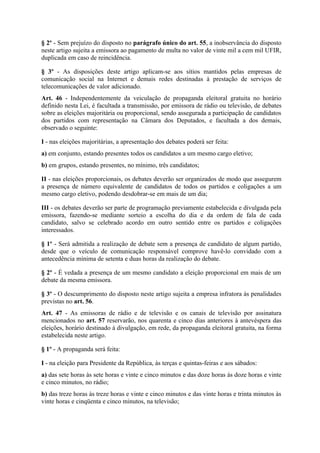 § 2º - Sem prejuízo do disposto no parágrafo único do art. 55, a inobservância do disposto
neste artigo sujeita a emissora ao pagamento de multa no valor de vinte mil a cem mil UFIR,
duplicada em caso de reincidência.

§ 3º - As disposições deste artigo aplicam-se aos sítios mantidos pelas empresas de
comunicação social na Internet e demais redes destinadas à prestação de serviços de
telecomunicações de valor adicionado.
Art. 46 - Independentemente da veiculação de propaganda eleitoral gratuita no horário
definido nesta Lei, é facultada a transmissão, por emissora de rádio ou televisão, de debates
sobre as eleições majoritária ou proporcional, sendo assegurada a participação de candidatos
dos partidos com representação na Câmara dos Deputados, e facultada a dos demais,
observado o seguinte:

I - nas eleições majoritárias, a apresentação dos debates poderá ser feita:
a) em conjunto, estando presentes todos os candidatos a um mesmo cargo eletivo;
b) em grupos, estando presentes, no mínimo, três candidatos;

II - nas eleições proporcionais, os debates deverão ser organizados de modo que assegurem
a presença de número equivalente de candidatos de todos os partidos e coligações a um
mesmo cargo eletivo, podendo desdobrar-se em mais de um dia;

III - os debates deverão ser parte de programação previamente estabelecida e divulgada pela
emissora, fazendo-se mediante sorteio a escolha do dia e da ordem de fala de cada
candidato, salvo se celebrado acordo em outro sentido entre os partidos e coligações
interessados.

§ 1º - Será admitida a realização de debate sem a presença de candidato de algum partido,
desde que o veículo de comunicação responsável comprove havê-lo convidado com a
antecedência mínima de setenta e duas horas da realização do debate.

§ 2º - É vedada a presença de um mesmo candidato a eleição proporcional em mais de um
debate da mesma emissora.

§ 3º - O descumprimento do disposto neste artigo sujeita a empresa infratora às penalidades
previstas no art. 56.
Art. 47 - As emissoras de rádio e de televisão e os canais de televisão por assinatura
mencionados no art. 57 reservarão, nos quarenta e cinco dias anteriores à antevéspera das
eleições, horário destinado à divulgação, em rede, da propaganda eleitoral gratuita, na forma
estabelecida neste artigo.

§ 1º - A propaganda será feita:

I - na eleição para Presidente da República, às terças e quintas-feiras e aos sábados:
a) das sete horas às sete horas e vinte e cinco minutos e das doze horas às doze horas e vinte
e cinco minutos, no rádio;
b) das treze horas às treze horas e vinte e cinco minutos e das vinte horas e trinta minutos às
vinte horas e cinqüenta e cinco minutos, na televisão;
 