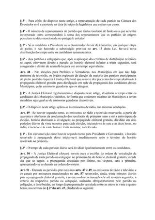 § 3º - Para efeito do disposto neste artigo, a representação de cada partido na Câmara dos
Deputados será a existente na data de início da legislatura que estiver em curso.

§ 4º - O número de representantes de partido que tenha resultado de fusão ou a que se tenha
incorporado outro corresponderá à soma dos representantes que os partidos de origem
possuíam na data mencionada no parágrafo anterior.

§ 5º - Se o candidato a Presidente ou a Governador deixar de concorrer, em qualquer etapa
do pleito, e não havendo a substituição prevista no art. 13 desta Lei, far-se-á nova
distribuição do tempo entre os candidatos remanescentes.

§ 6º - Aos partidos e coligações que, após a aplicação dos critérios de distribuição referidos
no caput, obtiverem direito a parcela do horário eleitoral inferior a trinta segundos, será
assegurado o direito de acumulá-lo para uso em tempo equivalente.
Art. 48 - Nas eleições para Prefeitos e Vereadores, nos Municípios em que não haja
emissora de televisão, os órgãos regionais de direção da maioria dos partidos participantes
do pleito poderão requerer à Justiça Eleitoral que reserve dez por cento do tempo destinado à
propaganda eleitoral gratuita para divulgação em rede da propaganda dos candidatos desses
Municípios, pelas emissoras geradoras que os atingem.

§ 1º - A Justiça Eleitoral regulamentará o disposto neste artigo, dividindo o tempo entre os
candidatos dos Municípios vizinhos, de forma que o número máximo de Municípios a serem
atendidos seja igual ao de emissoras geradoras disponíveis.

§ 2º - O disposto neste artigo aplica-se às emissoras de rádio, nas mesmas condições.
Art. 49 - Se houver segundo turno, as emissoras de rádio e televisão reservarão, a partir de
quarenta e oito horas da proclamação dos resultados do primeiro turno e até a antevéspera da
eleição, horário destinado à divulgação da propaganda eleitoral gratuita, dividido em dois
períodos diários de vinte minutos para cada eleição, iniciando-se às sete e às doze horas, no
rádio, e às treze e às vinte horas e trinta minutos, na televisão.

§ 1º - Em circunscrição onde houver segundo turno para Presidente e Governador, o horário
reservado à propaganda deste iniciar-se-á imediatamente após o término do horário
reservado ao primeiro.

§ 2º - O tempo de cada período diário será dividido igualitariamente entre os candidatos.
Art. 50 - A Justiça Eleitoral efetuará sorteio para a escolha da ordem de veiculação da
propaganda de cada partido ou coligação no primeiro dia do horário eleitoral gratuito; a cada
dia que se seguir, a propaganda veiculada por último, na véspera, será a primeira,
apresentando-se as demais na ordem do sorteio.
Art. 51 - Durante os períodos previstos nos arts. 47 e 49, as emissoras de rádio e televisão e
os canais por assinatura mencionados no art. 57 reservarão, ainda, trinta minutos diários
para a propaganda eleitoral gratuita, a serem usados em inserções de até sessenta segundos, a
critério do respectivo partido ou coligação, assinadas obrigatoriamente pelo partido ou
coligação, e distribuídas, ao longo da programação veiculada entre as oito e as vinte e quatro
horas, nos termos do § 2º do art. 47, obedecido o seguinte:
 