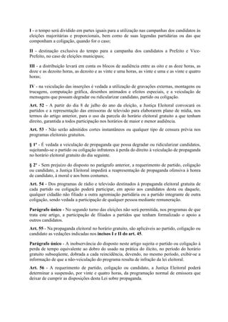 I - o tempo será dividido em partes iguais para a utilização nas campanhas dos candidatos às
eleições majoritárias e proporcionais, bem como de suas legendas partidárias ou das que
componham a coligação, quando for o caso;

II - destinação exclusiva do tempo para a campanha dos candidatos a Prefeito e Vice-
Prefeito, no caso de eleições municipais;

III - a distribuição levará em conta os blocos de audiência entre as oito e as doze horas, as
doze e as dezoito horas, as dezoito e as vinte e uma horas, as vinte e uma e as vinte e quatro
horas;

IV - na veiculação das inserções é vedada a utilização de gravações externas, montagens ou
trucagens, computação gráfica, desenhos animados e efeitos especiais, e a veiculação de
mensagens que possam degradar ou ridicularizar candidato, partido ou coligação.
Art. 52 - A partir do dia 8 de julho do ano da eleição, a Justiça Eleitoral convocará os
partidos e a representação das emissoras de televisão para elaborarem plano de mídia, nos
termos do artigo anterior, para o uso da parcela do horário eleitoral gratuito a que tenham
direito, garantida a todos participação nos horários de maior e menor audiência.
Art. 53 - Não serão admitidos cortes instantâneos ou qualquer tipo de censura prévia nos
programas eleitorais gratuitos.

§ 1º - É vedada a veiculação de propaganda que possa degradar ou ridicularizar candidatos,
sujeitando-se o partido ou coligação infratores à perda do direito à veiculação de propaganda
no horário eleitoral gratuito do dia seguinte.

§ 2º - Sem prejuízo do disposto no parágrafo anterior, a requerimento de partido, coligação
ou candidato, a Justiça Eleitoral impedirá a reapresentação de propaganda ofensiva à honra
de candidato, à moral e aos bons costumes.
Art. 54 - Dos programas de rádio e televisão destinados à propaganda eleitoral gratuita de
cada partido ou coligação poderá participar, em apoio aos candidatos desta ou daquele,
qualquer cidadão não filiado a outra agremiação partidária ou a partido integrante de outra
coligação, sendo vedada a participação de qualquer pessoa mediante remuneração.

Parágrafo único - No segundo turno das eleições não será permitida, nos programas de que
trata este artigo, a participação de filiados a partidos que tenham formalizado o apoio a
outros candidatos.
Art. 55 - Na propaganda eleitoral no horário gratuito, são aplicáveis ao partido, coligação ou
candidato as vedações indicadas nos incisos I e II do art. 45.

Parágrafo único - A inobservância do disposto neste artigo sujeita o partido ou coligação à
perda de tempo equivalente ao dobro do usado na prática do ilícito, no período do horário
gratuito subseqüente, dobrada a cada reincidência, devendo, no mesmo período, exibir-se a
informação de que a não-veiculação do programa resulta de infração da lei eleitoral.
Art. 56 - A requerimento de partido, coligação ou candidato, a Justiça Eleitoral poderá
determinar a suspensão, por vinte e quatro horas, da programação normal de emissora que
deixar de cumprir as disposições desta Lei sobre propaganda.
 