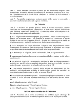 Art. 4º - Poderá participar das eleições o partido que, até um ano antes do pleito, tenha
registrado seu estatuto no Tribunal Superior Eleitoral, conforme o disposto em lei, e tenha,
até a data da convenção, órgão de direção constituído na circunscrição, de acordo com o
respectivo estatuto.
Art. 5º - Nas eleições proporcionais, contam-se como válidos apenas os votos dados a
candidatos regularmente inscritos e às legendas partidárias.

                                       Das Coligações

Art. 6º - É facultado aos partidos políticos, dentro da mesma circunscrição, celebrar
coligações para eleição majoritária, proporcional, ou para ambas, podendo, neste último
caso, formar-se mais de uma coligação para a eleição proporcional dentre os partidos que
integram a coligação para o pleito majoritário.

§ 1º - A coligação terá denominação própria, que poderá ser a junção de todas as siglas dos
partidos que a integram, sendo a ela atribuídas as prerrogativas e obrigações de partido
político no que se refere ao processo eleitoral, e devendo funcionar como um só partido no
relacionamento com a Justiça Eleitoral e no trato dos interesses interpartidários.

§ 2º - Na propaganda para eleição majoritária, a coligação usará, obrigatoriamente, sob sua
denominação, as legendas de todos os partidos que a integram; na propaganda para eleição
proporcional, cada partido usará apenas sua legenda sob o nome da coligação.

§ 3º - Na formação de coligações, devem ser observadas, ainda, as seguintes normas:

I - na chapa da coligação, podem inscrever-se candidatos filiados a qualquer partido político
dela integrante;

II - o pedido de registro dos candidatos deve ser subscrito pelos presidentes dos partidos
coligados, por seus delegados, pela maioria dos membros dos respectivos órgãos executivos
de direção ou por representante da coligação, na forma do inciso III;

III - os partidos integrantes da coligação devem designar um representante, que terá
atribuições equivalentes às de presidente de partido político, no trato dos interesses e na
representação da coligação, no que se refere ao processo eleitoral;

IV - a coligação será representada perante a Justiça Eleitoral pela pessoa designada na forma
do inciso III ou por delegados indicados pelos partidos que a compõem, podendo nomear
até:
a) três delegados perante o Juízo Eleitoral;
b) quatro delegados perante o Tribunal Regional Eleitoral;
c) cinco delegados perante o Tribunal Superior Eleitoral.

                      Das Convenções para a Escolha de Candidatos

Art. 7º - As normas para a escolha e substituição dos candidatos e para a formação de
coligações serão estabelecidas no estatuto do partido, observadas as disposições desta Lei.
 