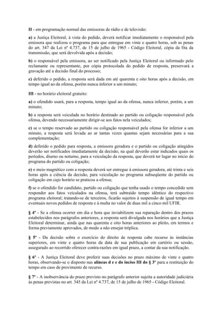 II - em programação normal das emissoras de rádio e de televisão:
a) a Justiça Eleitoral, à vista do pedido, deverá notificar imediatamente o responsável pela
emissora que realizou o programa para que entregue em vinte e quatro horas, sob as penas
do art. 347 da Lei nº 4.737, de 15 de julho de 1965 - Código Eleitoral, cópia da fita da
transmissão, que será devolvida após a decisão;
b) o responsável pela emissora, ao ser notificado pela Justiça Eleitoral ou informado pelo
reclamante ou representante, por cópia protocolada do pedido de resposta, preservará a
gravação até a decisão final do processo;
c) deferido o pedido, a resposta será dada em até quarenta e oito horas após a decisão, em
tempo igual ao da ofensa, porém nunca inferior a um minuto;

III - no horário eleitoral gratuito:
a) o ofendido usará, para a resposta, tempo igual ao da ofensa, nunca inferior, porém, a um
minuto;
b) a resposta será veiculada no horário destinado ao partido ou coligação responsável pela
ofensa, devendo necessariamente dirigir-se aos fatos nela veiculados;
c) se o tempo reservado ao partido ou coligação responsável pela ofensa for inferior a um
minuto, a resposta será levada ao ar tantas vezes quantas sejam necessárias para a sua
complementação;
d) deferido o pedido para resposta, a emissora geradora e o partido ou coligação atingidos
deverão ser notificados imediatamente da decisão, na qual deverão estar indicados quais os
períodos, diurno ou noturno, para a veiculação da resposta, que deverá ter lugar no início do
programa do partido ou coligação;
e) o meio magnético com a resposta deverá ser entregue à emissora geradora, até trinta e seis
horas após a ciência da decisão, para veiculação no programa subseqüente do partido ou
coligação em cujo horário se praticou a ofensa;
f) se o ofendido for candidato, partido ou coligação que tenha usado o tempo concedido sem
responder aos fatos veiculados na ofensa, terá subtraído tempo idêntico do respectivo
programa eleitoral; tratando-se de terceiros, ficarão sujeitos à suspensão de igual tempo em
eventuais novos pedidos de resposta e à multa no valor de duas mil a cinco mil UFIR.

§ 4º - Se a ofensa ocorrer em dia e hora que inviabilizem sua reparação dentro dos prazos
estabelecidos nos parágrafos anteriores, a resposta será divulgada nos horários que a Justiça
Eleitoral determinar, ainda que nas quarenta e oito horas anteriores ao pleito, em termos e
forma previamente aprovados, de modo a não ensejar tréplica.

§ 5º - Da decisão sobre o exercício do direito de resposta cabe recurso às instâncias
superiores, em vinte e quatro horas da data de sua publicação em cartório ou sessão,
assegurado ao recorrido oferecer contra-razões em igual prazo, a contar da sua notificação.

§ 6º - A Justiça Eleitoral deve proferir suas decisões no prazo máximo de vinte e quatro
horas, observando-se o disposto nas alíneas d e e do inciso III do § 3º para a restituição do
tempo em caso de provimento de recurso.

§ 7º - A inobservância do prazo previsto no parágrafo anterior sujeita a autoridade judiciária
às penas previstas no art. 345 da Lei nº 4.737, de 15 de julho de 1965 - Código Eleitoral.
 