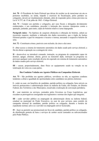 Art. 70 - O Presidente de Junta Eleitoral que deixar de receber ou de mencionar em ata os
protestos recebidos, ou ainda, impedir o exercício de fiscalização, pelos partidos ou
coligações, deverá ser imediatamente afastado, além de responder pelos crimes previstos na
Lei nº 4.737, de 15 de julho de 1965 - Código Eleitoral.
Art. 71 - Cumpre aos partidos e coligações, por seus fiscais e delegados devidamente
credenciados, e aos candidatos, proceder à instrução dos recursos interpostos contra a
apuração, juntando, para tanto, cópia do boletim relativo à urna impugnada.

Parágrafo único - Na hipótese de surgirem obstáculos à obtenção do boletim, caberá ao
recorrente requerer, mediante a indicação dos dados necessários, que o órgão da Justiça
Eleitoral perante o qual foi interposto o recurso o instrua, anexando o respectivo boletim de
urna.
Art. 72 - Constituem crimes, puníveis com reclusão, de cinco a dez anos:

I - obter acesso a sistema de tratamento automático de dados usado pelo serviço eleitoral, a
fim de alterar a apuração ou a contagem de votos;

II - desenvolver ou introduzir comando, instrução, ou programa de computador capaz de
destruir, apagar, eliminar, alterar, gravar ou transmitir dado, instrução ou programa ou
provocar qualquer outro resultado diverso do esperado em sistema de tratamento automático
de dados usados pelo serviço eleitoral;

III - causar, propositadamente, dano físico ao equipamento usado na votação ou na
totalização de votos ou a suas partes.

        Das Condutas Vedadas aos Agentes Públicos em Campanhas Eleitorais

Art. 73 - São proibidas aos agentes públicos, servidores ou não, as seguintes condutas
tendentes a afetar a igualdade de oportunidades entre candidatos nos pleitos eleitorais:

I - ceder ou usar, em benefício de candidato, partido político ou coligação, bens móveis ou
imóveis pertencentes à administração direta ou indireta da União, dos Estados, do Distrito
Federal, dos Territórios e dos Municípios, ressalvada a realização de convenção partidária;

II - usar materiais ou serviços, custeados pelos Governos ou Casas Legislativas, que
excedam as prerrogativas consignadas nos regimentos e normas dos órgãos que integram;

III - ceder servidor público ou empregado da administração direta ou indireta federal,
estadual ou municipal do Poder Executivo, ou usar de seus serviços, para comitês de
campanha eleitoral de candidato, partido político ou coligação, durante o horário de
expediente normal, salvo se o servidor ou empregado estiver licenciado;

IV - fazer ou permitir uso promocional em favor de candidato, partido político ou coligação,
de distribuição gratuita de bens e serviços de caráter social custeados ou subvencionados
pelo Poder Público;
 