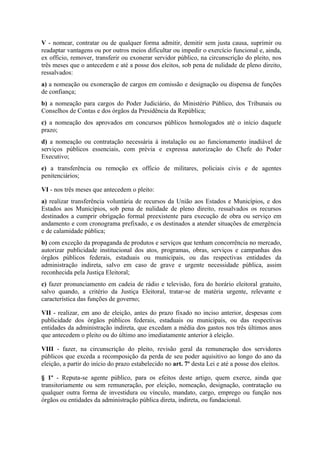 V - nomear, contratar ou de qualquer forma admitir, demitir sem justa causa, suprimir ou
readaptar vantagens ou por outros meios dificultar ou impedir o exercício funcional e, ainda,
ex officio, remover, transferir ou exonerar servidor público, na circunscrição do pleito, nos
três meses que o antecedem e até a posse dos eleitos, sob pena de nulidade de pleno direito,
ressalvados:
a) a nomeação ou exoneração de cargos em comissão e designação ou dispensa de funções
de confiança;
b) a nomeação para cargos do Poder Judiciário, do Ministério Público, dos Tribunais ou
Conselhos de Contas e dos órgãos da Presidência da República;
c) a nomeação dos aprovados em concursos públicos homologados até o início daquele
prazo;
d) a nomeação ou contratação necessária à instalação ou ao funcionamento inadiável de
serviços públicos essenciais, com prévia e expressa autorização do Chefe do Poder
Executivo;
e) a transferência ou remoção ex officio de militares, policiais civis e de agentes
penitenciários;

VI - nos três meses que antecedem o pleito:
a) realizar transferência voluntária de recursos da União aos Estados e Municípios, e dos
Estados aos Municípios, sob pena de nulidade de pleno direito, ressalvados os recursos
destinados a cumprir obrigação formal preexistente para execução de obra ou serviço em
andamento e com cronograma prefixado, e os destinados a atender situações de emergência
e de calamidade pública;
b) com exceção da propaganda de produtos e serviços que tenham concorrência no mercado,
autorizar publicidade institucional dos atos, programas, obras, serviços e campanhas dos
órgãos públicos federais, estaduais ou municipais, ou das respectivas entidades da
administração indireta, salvo em caso de grave e urgente necessidade pública, assim
reconhecida pela Justiça Eleitoral;
c) fazer pronunciamento em cadeia de rádio e televisão, fora do horário eleitoral gratuito,
salvo quando, a critério da Justiça Eleitoral, tratar-se de matéria urgente, relevante e
característica das funções de governo;

VII - realizar, em ano de eleição, antes do prazo fixado no inciso anterior, despesas com
publicidade dos órgãos públicos federais, estaduais ou municipais, ou das respectivas
entidades da administração indireta, que excedam a média dos gastos nos três últimos anos
que antecedem o pleito ou do último ano imediatamente anterior à eleição.

VIII - fazer, na circunscrição do pleito, revisão geral da remuneração dos servidores
públicos que exceda a recomposição da perda de seu poder aquisitivo ao longo do ano da
eleição, a partir do início do prazo estabelecido no art. 7º desta Lei e até a posse dos eleitos.

§ 1º - Reputa-se agente público, para os efeitos deste artigo, quem exerce, ainda que
transitoriamente ou sem remuneração, por eleição, nomeação, designação, contratação ou
qualquer outra forma de investidura ou vínculo, mandato, cargo, emprego ou função nos
órgãos ou entidades da administração pública direta, indireta, ou fundacional.
 