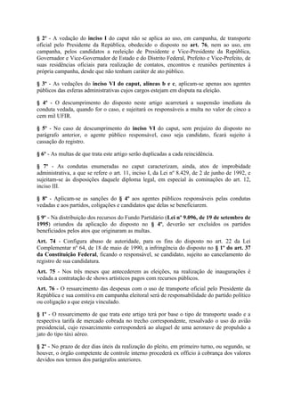 § 2º - A vedação do inciso I do caput não se aplica ao uso, em campanha, de transporte
oficial pelo Presidente da República, obedecido o disposto no art. 76, nem ao uso, em
campanha, pelos candidatos a reeleição de Presidente e Vice-Presidente da República,
Governador e Vice-Governador de Estado e do Distrito Federal, Prefeito e Vice-Prefeito, de
suas residências oficiais para realização de contatos, encontros e reuniões pertinentes à
própria campanha, desde que não tenham caráter de ato público.

§ 3º - As vedações do inciso VI do caput, alíneas b e c, aplicam-se apenas aos agentes
públicos das esferas administrativas cujos cargos estejam em disputa na eleição.

§ 4º - O descumprimento do disposto neste artigo acarretará a suspensão imediata da
conduta vedada, quando for o caso, e sujeitará os responsáveis a multa no valor de cinco a
cem mil UFIR.

§ 5º - No caso de descumprimento do inciso VI do caput, sem prejuízo do disposto no
parágrafo anterior, o agente público responsável, caso seja candidato, ficará sujeito à
cassação do registro.

§ 6º - As multas de que trata este artigo serão duplicadas a cada reincidência.

§ 7º - As condutas enumeradas no caput caracterizam, ainda, atos de improbidade
administrativa, a que se refere o art. 11, inciso I, da Lei nº 8.429, de 2 de junho de 1992, e
sujeitam-se às disposições daquele diploma legal, em especial às cominações do art. 12,
inciso III.

§ 8º - Aplicam-se as sanções do § 4º aos agentes públicos responsáveis pelas condutas
vedadas e aos partidos, coligações e candidatos que delas se beneficiarem.

§ 9º - Na distribuição dos recursos do Fundo Partidário (Lei nº 9.096, de 19 de setembro de
1995) oriundos da aplicação do disposto no § 4º, deverão ser excluídos os partidos
beneficiados pelos atos que originaram as multas.
Art. 74 - Configura abuso de autoridade, para os fins do disposto no art. 22 da Lei
Complementar nº 64, de 18 de maio de 1990, a infringência do disposto no § 1º do art. 37
da Constituição Federal, ficando o responsável, se candidato, sujeito ao cancelamento do
registro de sua candidatura.
Art. 75 - Nos três meses que antecederem as eleições, na realização de inaugurações é
vedada a contratação de shows artísticos pagos com recursos públicos.
Art. 76 - O ressarcimento das despesas com o uso de transporte oficial pelo Presidente da
República e sua comitiva em campanha eleitoral será de responsabilidade do partido político
ou coligação a que esteja vinculado.

§ 1º - O ressarcimento de que trata este artigo terá por base o tipo de transporte usado e a
respectiva tarifa de mercado cobrada no trecho correspondente, ressalvado o uso do avião
presidencial, cujo ressarcimento corresponderá ao aluguel de uma aeronave de propulsão a
jato do tipo táxi aéreo.

§ 2º - No prazo de dez dias úteis da realização do pleito, em primeiro turno, ou segundo, se
houver, o órgão competente de controle interno procederá ex officio à cobrança dos valores
devidos nos termos dos parágrafos anteriores.
 