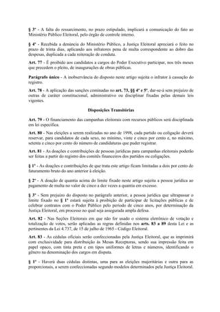 § 3º - A falta do ressarcimento, no prazo estipulado, implicará a comunicação do fato ao
Ministério Público Eleitoral, pelo órgão de controle interno.

§ 4º - Recebida a denúncia do Ministério Público, a Justiça Eleitoral apreciará o feito no
prazo de trinta dias, aplicando aos infratores pena de multa correspondente ao dobro das
despesas, duplicada a cada reiteração de conduta.
Art. 77 - É proibido aos candidatos a cargos do Poder Executivo participar, nos três meses
que precedem o pleito, de inaugurações de obras públicas.

Parágrafo único - A inobservância do disposto neste artigo sujeita o infrator à cassação do
registro.
Art. 78 - A aplicação das sanções cominadas no art. 73, §§ 4º e 5º, dar-se-á sem prejuízo de
outras de caráter constitucional, administrativo ou disciplinar fixadas pelas demais leis
vigentes.

                                 Disposições Transitórias

Art. 79 - O financiamento das campanhas eleitorais com recursos públicos será disciplinada
em lei específica.
Art. 80 - Nas eleições a serem realizadas no ano de 1998, cada partido ou coligação deverá
reservar, para candidatos de cada sexo, no mínimo, vinte e cinco por cento e, no máximo,
setenta e cinco por cento do número de candidaturas que puder registrar.
Art. 81 - As doações e contribuições de pessoas jurídicas para campanhas eleitorais poderão
ser feitas a partir do registro dos comitês financeiros dos partidos ou coligações.

§ 1º - As doações e contribuições de que trata este artigo ficam limitadas a dois por cento do
faturamento bruto do ano anterior à eleição.

§ 2º - A doação de quantia acima do limite fixado neste artigo sujeita a pessoa jurídica ao
pagamento de multa no valor de cinco a dez vezes a quantia em excesso.

§ 3º - Sem prejuízo do disposto no parágrafo anterior, a pessoa jurídica que ultrapassar o
limite fixado no § 1º estará sujeita à proibição de participar de licitações públicas e de
celebrar contratos com o Poder Público pelo período de cinco anos, por determinação da
Justiça Eleitoral, em processo no qual seja assegurada ampla defesa.
Art. 82 - Nas Seções Eleitorais em que não for usado o sistema eletrônico de votação e
totalização de votos, serão aplicadas as regras definidas nos arts. 83 a 89 desta Lei e as
pertinentes da Lei 4.737, de 15 de julho de 1965 - Código Eleitoral.
Art. 83 - As cédulas oficiais serão confeccionadas pela Justiça Eleitoral, que as imprimirá
com exclusividade para distribuição às Mesas Receptoras, sendo sua impressão feita em
papel opaco, com tinta preta e em tipos uniformes de letras e números, identificando o
gênero na denominação dos cargos em disputa.

§ 1º - Haverá duas cédulas distintas, uma para as eleições majoritárias e outra para as
proporcionais, a serem confeccionadas segundo modelos determinados pela Justiça Eleitoral.
 