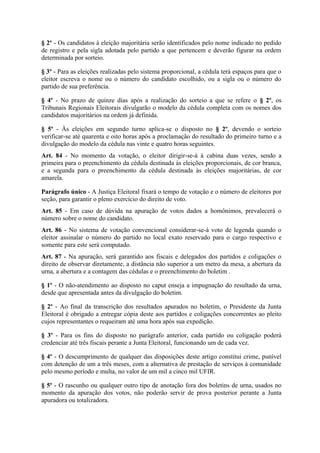 § 2º - Os candidatos à eleição majoritária serão identificados pelo nome indicado no pedido
de registro e pela sigla adotada pelo partido a que pertencem e deverão figurar na ordem
determinada por sorteio.

§ 3º - Para as eleições realizadas pelo sistema proporcional, a cédula terá espaços para que o
eleitor escreva o nome ou o número do candidato escolhido, ou a sigla ou o número do
partido de sua preferência.

§ 4º - No prazo de quinze dias após a realização do sorteio a que se refere o § 2º, os
Tribunais Regionais Eleitorais divulgarão o modelo da cédula completa com os nomes dos
candidatos majoritários na ordem já definida.

§ 5º - Às eleições em segundo turno aplica-se o disposto no § 2º, devendo o sorteio
verificar-se até quarenta e oito horas após a proclamação do resultado do primeiro turno e a
divulgação do modelo da cédula nas vinte e quatro horas seguintes.
Art. 84 - No momento da votação, o eleitor dirigir-se-á à cabina duas vezes, sendo a
primeira para o preenchimento da cédula destinada às eleições proporcionais, de cor branca,
e a segunda para o preenchimento da cédula destinada às eleições majoritárias, de cor
amarela.

Parágrafo único - A Justiça Eleitoral fixará o tempo de votação e o número de eleitores por
seção, para garantir o pleno exercício do direito de voto.
Art. 85 - Em caso de dúvida na apuração de votos dados a homônimos, prevalecerá o
número sobre o nome do candidato.
Art. 86 - No sistema de votação convencional considerar-se-á voto de legenda quando o
eleitor assinalar o número do partido no local exato reservado para o cargo respectivo e
somente para este será computado.
Art. 87 - Na apuração, será garantido aos fiscais e delegados dos partidos e coligações o
direito de observar diretamente, a distância não superior a um metro da mesa, a abertura da
urna, a abertura e a contagem das cédulas e o preenchimento do boletim .

§ 1º - O não-atendimento ao disposto no caput enseja a impugnação do resultado da urna,
desde que apresentada antes da divulgação do boletim.

§ 2º - Ao final da transcrição dos resultados apurados no boletim, o Presidente da Junta
Eleitoral é obrigado a entregar cópia deste aos partidos e coligações concorrentes ao pleito
cujos representantes o requeiram até uma hora após sua expedição.

§ 3º - Para os fins do disposto no parágrafo anterior, cada partido ou coligação poderá
credenciar até três fiscais perante a Junta Eleitoral, funcionando um de cada vez.

§ 4º - O descumprimento de qualquer das disposições deste artigo constitui crime, punível
com detenção de um a três meses, com a alternativa de prestação de serviços à comunidade
pelo mesmo período e multa, no valor de um mil a cinco mil UFIR.

§ 5º - O rascunho ou qualquer outro tipo de anotação fora dos boletins de urna, usados no
momento da apuração dos votos, não poderão servir de prova posterior perante a Junta
apuradora ou totalizadora.
 