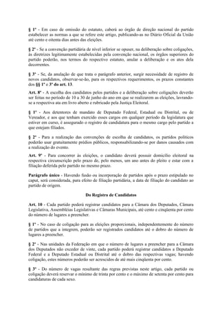 § 1º - Em caso de omissão do estatuto, caberá ao órgão de direção nacional do partido
estabelecer as normas a que se refere este artigo, publicando-as no Diário Oficial da União
até cento e oitenta dias antes das eleições.

§ 2º - Se a convenção partidária de nível inferior se opuser, na deliberação sobre coligações,
às diretrizes legitimamente estabelecidas pela convenção nacional, os órgãos superiores do
partido poderão, nos termos do respectivo estatuto, anular a deliberação e os atos dela
decorrentes.

§ 3º - Se, da anulação de que trata o parágrafo anterior, surgir necessidade de registro de
novos candidatos, observar-se-ão, para os respectivos requerimentos, os prazos constantes
dos §§ 1º e 3º do art. 13.
Art. 8º - A escolha dos candidatos pelos partidos e a deliberação sobre coligações deverão
ser feitas no período de 10 a 30 de junho do ano em que se realizarem as eleições, lavrando-
se a respectiva ata em livro aberto e rubricado pela Justiça Eleitoral.

§ 1º - Aos detentores de mandato de Deputado Federal, Estadual ou Distrital, ou de
Vereador, e aos que tenham exercido esses cargos em qualquer período da legislatura que
estiver em curso, é assegurado o registro de candidatura para o mesmo cargo pelo partido a
que estejam filiados.

§ 2º - Para a realização das convenções de escolha de candidatos, os partidos políticos
poderão usar gratuitamente prédios públicos, responsabilizando-se por danos causados com
a realização do evento.
Art. 9º - Para concorrer às eleições, o candidato deverá possuir domicílio eleitoral na
respectiva circunscrição pelo prazo de, pelo menos, um ano antes do pleito e estar com a
filiação deferida pelo partido no mesmo prazo.

Parágrafo único - Havendo fusão ou incorporação de partidos após o prazo estipulado no
caput, será considerada, para efeito de filiação partidária, a data de filiação do candidato ao
partido de origem.

                                Do Registro de Candidatos

Art. 10 - Cada partido poderá registrar candidatos para a Câmara dos Deputados, Câmara
Legislativa, Assembléias Legislativas e Câmaras Municipais, até cento e cinqüenta por cento
do número de lugares a preencher.

§ 1º - No caso de coligação para as eleições proporcionais, independentemente do número
de partidos que a integrem, poderão ser registrados candidatos até o dobro do número de
lugares a preencher.

§ 2º - Nas unidades da Federação em que o número de lugares a preencher para a Câmara
dos Deputados não exceder de vinte, cada partido poderá registrar candidatos a Deputado
Federal e a Deputado Estadual ou Distrital até o dobro das respectivas vagas; havendo
coligação, estes números poderão ser acrescidos de até mais cinqüenta por cento.

§ 3º - Do número de vagas resultante das regras previstas neste artigo, cada partido ou
coligação deverá reservar o mínimo de trinta por cento e o máximo de setenta por cento para
candidaturas de cada sexo.
 
