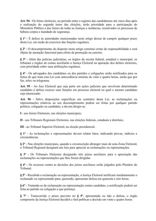 Art. 94 - Os feitos eleitorais, no período entre o registro das candidaturas até cinco dias após
a realização do segundo turno das eleições, terão prioridade para a participação do
Ministério Público e dos Juízes de todas as Justiças e instâncias, ressalvados os processos de
habeas corpus e mandado de segurança.

§ 1º - É defeso às autoridades mencionadas neste artigo deixar de cumprir qualquer prazo
desta Lei, em razão do exercício das funções regulares.

§ 2º - O descumprimento do disposto neste artigo constitui crime de responsabilidade e será
objeto de anotação funcional para efeito de promoção na carreira.

§ 3º - Além das polícias judiciárias, os órgãos da receita federal, estadual e municipal, os
tribunais e órgãos de contas auxiliarão a Justiça Eleitoral na apuração dos delitos eleitorais,
com prioridade sobre suas atribuições regulares.

§ 4º - Os advogados dos candidatos ou dos partidos e coligações serão notificados para os
feitos de que trata esta Lei com antecedência mínima de vinte e quatro horas, ainda que por
fax, telex ou telegrama.
Art. 95 - Ao Juiz Eleitoral que seja parte em ações judiciais que envolvam determinado
candidato é defeso exercer suas funções em processo eleitoral no qual o mesmo candidato
seja interessado.
Art. 96 - Salvo disposições específicas em contrário desta Lei, as reclamações ou
representações relativas ao seu descumprimento podem ser feitas por qualquer partido
político, coligação ou candidato, e devem dirigir-se:

I - aos Juízes Eleitorais, nas eleições municipais;

II - aos Tribunais Regionais Eleitorais, nas eleições federais, estaduais e distritais;

III - ao Tribunal Superior Eleitoral, na eleição presidencial.

§ 1º - As reclamações e representações devem relatar fatos, indicando provas, indícios e
circunstâncias.

§ 2º - Nas eleições municipais, quando a circunscrição abranger mais de uma Zona Eleitoral,
o Tribunal Regional designará um Juiz para apreciar as reclamações ou representações.

§ 3º - Os Tribunais Eleitorais designarão três juízes auxiliares para a apreciação das
reclamações ou representações que lhes forem dirigidas.

§ 4º - Os recursos contra as decisões dos juízes auxiliares serão julgados pelo Plenário do
Tribunal.

§ 5º - Recebida a reclamação ou representação, a Justiça Eleitoral notificará imediatamente o
reclamado ou representado para, querendo, apresentar defesa em quarenta e oito horas.

§ 6º - Tratando-se de reclamação ou representação contra candidato, a notificação poderá ser
feita ao partido ou coligação a que pertença.

§ 7º - Transcorrido o prazo previsto no § 5º, apresentada ou não a defesa, o órgão
competente da Justiça Eleitoral decidirá e fará publicar a decisão em vinte e quatro horas.
 