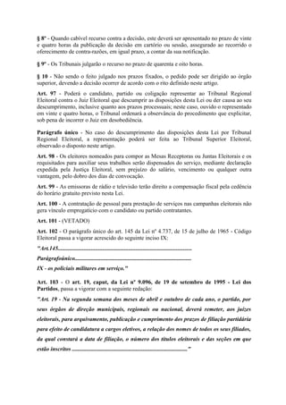 § 8º - Quando cabível recurso contra a decisão, este deverá ser apresentado no prazo de vinte
e quatro horas da publicação da decisão em cartório ou sessão, assegurado ao recorrido o
oferecimento de contra-razões, em igual prazo, a contar da sua notificação.

§ 9º - Os Tribunais julgarão o recurso no prazo de quarenta e oito horas.

§ 10 - Não sendo o feito julgado nos prazos fixados, o pedido pode ser dirigido ao órgão
superior, devendo a decisão ocorrer de acordo com o rito definido neste artigo.
Art. 97 - Poderá o candidato, partido ou coligação representar ao Tribunal Regional
Eleitoral contra o Juiz Eleitoral que descumprir as disposições desta Lei ou der causa ao seu
descumprimento, inclusive quanto aos prazos processuais; neste caso, ouvido o representado
em vinte e quatro horas, o Tribunal ordenará a observância do procedimento que explicitar,
sob pena de incorrer o Juiz em desobediência.

Parágrafo único - No caso do descumprimento das disposições desta Lei por Tribunal
Regional Eleitoral, a representação poderá ser feita ao Tribunal Superior Eleitoral,
observado o disposto neste artigo.
Art. 98 - Os eleitores nomeados para compor as Mesas Receptoras ou Juntas Eleitorais e os
requisitados para auxiliar seus trabalhos serão dispensados do serviço, mediante declaração
expedida pela Justiça Eleitoral, sem prejuízo do salário, vencimento ou qualquer outra
vantagem, pelo dobro dos dias de convocação.
Art. 99 - As emissoras de rádio e televisão terão direito a compensação fiscal pela cedência
do horário gratuito previsto nesta Lei.
Art. 100 - A contratação de pessoal para prestação de serviços nas campanhas eleitorais não
gera vínculo empregatício com o candidato ou partido contratantes.
Art. 101 - (VETADO)
Art. 102 - O parágrafo único do art. 145 da Lei nº 4.737, de 15 de julho de 1965 - Código
Eleitoral passa a vigorar acrescido do seguinte inciso IX:
"Art.145.............................................................................................
Parágrafoúnico.................................................................................
IX - os policiais militares em serviço."

Art. 103 - O art. 19, caput, da Lei nº 9.096, de 19 de setembro de 1995 - Lei dos
Partidos, passa a vigorar com a seguinte redação:
"Art. 19 - Na segunda semana dos meses de abril e outubro de cada ano, o partido, por
seus órgãos de direção municipais, regionais ou nacional, deverá remeter, aos juízes
eleitorais, para arquivamento, publicação e cumprimento dos prazos de filiação partidária
para efeito de candidatura a cargos eletivos, a relação dos nomes de todos os seus filiados,
da qual constará a data de filiação, o número dos títulos eleitorais e das seções em que
estão inscritos ................................................................................"
 