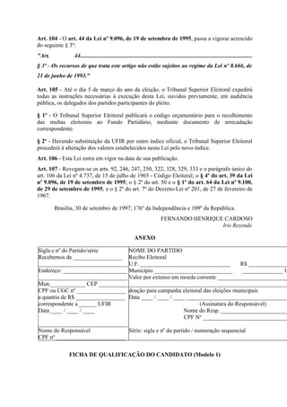 Art. 104 - O art. 44 da Lei nº 9.096, de 19 de setembro de 1995, passa a vigorar acrescido
do seguinte § 3º:
"Art.           44.......................................................................................................................
§ 3º - Os recursos de que trata este artigo não estão sujeitos ao regime da Lei nº 8.666, de
21 de junho de 1993."

Art. 105 - Até o dia 5 de março do ano da eleição, o Tribunal Superior Eleitoral expedirá
todas as instruções necessárias à execução desta Lei, ouvidos previamente, em audiência
pública, os delegados dos partidos participantes do pleito.

§ 1º - O Tribunal Superior Eleitoral publicará o código orçamentário para o recolhimento
das multas eleitorais ao Fundo Partidário, mediante documento de arrecadação
correspondente.

§ 2º - Havendo substituição da UFIR por outro índice oficial, o Tribunal Superior Eleitoral
procederá à alteração dos valores estabelecidos nesta Lei pelo novo índice.
Art. 106 - Esta Lei entra em vigor na data de sua publicação.
Art. 107 - Revogam-se os arts. 92, 246, 247, 250, 322, 328, 329, 333 e o parágrafo único do
art. 106 da Lei nº 4.737, de 15 de julho de 1965 - Código Eleitoral; o § 4º do art. 39 da Lei
nº 9.096, de 19 de setembro de 1995; o § 2º do art. 50 e o § 1º do art. 64 da Lei nº 9.100,
de 29 de setembro de 1995; e o § 2º do art. 7º do Decreto-Lei nº 201, de 27 de fevereiro de
1967.

        Brasília, 30 de setembro de 1997; 176º da Independência e 109º da República.
                                                                          FERNANDO HENRIQUE CARDOSO
                                                                                           Iris Rezende

                                                        ANEXO

Sigla e nº do Partido/série       NOME DO PARTIDO
Recebemos de _________________ Recibo Eleitoral
_______________________________ U.F. _______________________________                R$ ______________
Endereço: ______________________ Município ___________________________               ______________ U
_______________________________ Valor por extenso em moeda corrente _________________________
Mun.____________ CEP __________ _______________________________________________________
CPF ou CGC nº _________________ doação para campanha eleitoral das eleições municipais
a quantia de R$ _________________ Data ____ / ____ / ____ ___________________________________
correspondente a ______ UFIR                                       (Assinatura do Responsável)
Data ____ / ____ / ____                                     Nome do Resp. _______________________
                                                            CPF Nº ______________________________
_______________________________
Nome do Responsável               Série: sigla e nº do partido / numeração sequencial
CPF nº ________________________


              FICHA DE QUALIFICAÇÃO DO CANDIDATO (Modelo 1)
 