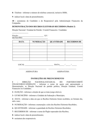 8 - Telefone - informar o número do telefone comercial, inclusive DDD;

9 - indicar local e data do preenchimento;

10 - assinaturas do Candidato e do Responsável pela Administração Financeira da
Campanha.
DEMONSTRAÇÃO DOS RECIBOS ELEITORAIS RECEBIDOS (Modelo 2)
Direção Nacional / Estadual do Partido / Comitê Financeiro / Candidato
_________________
Eleição: __________________________ UF /
MUNICÍPIO___________________________

        DATA               NUMERAÇÃO             QUANTIDADE              RECEBIDOS DE




        LOCAL ______________________________ DATA_____ / _____ / _____
        _____________________________          _____________________________
                  ASSINATURA                               ASSINATURA


                         INSTRUÇÕES DE PREENCHIMENTO
1     -      DIREÇÃO     NACIONAL/ESTADUAL           DO      PARTIDO/COMITÊ
FINANCEIRO/CANDIDATO - informar o nome de quem está apresentando a
Demonstração: se Direção Nacional do partido político, Direção Estadual, Comitê
Financeiro ou Candidato;
2 - ELEIÇÃO - informar a eleição de que se trata (cargo eletivo);
3 - UF/MUNICÍPIO - informar a Unidade da Federação e Município;
4 - DATA - informar a data em que os Recibos Eleitorais foram recebidos, no formato dia,
mês e ano;
5 - NUMERAÇÃO - informar a numeração e série dos Recibos Eleitorais Recebidos;
6 - QUANTIDADE - informar a quantidade de Recibos Eleitorais Recebidos;
7 - RECEBIDOS DE - informar o nome do Órgão repassador dos Recibos;
8 - indicar local e data do preenchimento;
9 - assinatura dos responsáveis.
 