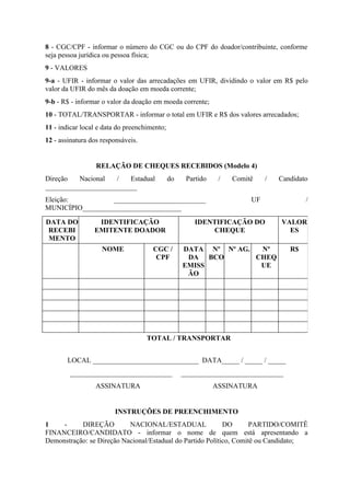 8 - CGC/CPF - informar o número do CGC ou do CPF do doador/contribuinte, conforme
seja pessoa jurídica ou pessoa física;
9 - VALORES
9-a - UFIR - informar o valor das arrecadações em UFIR, dividindo o valor em R$ pelo
valor da UFIR do mês da doação em moeda corrente;
9-b - R$ - informar o valor da doação em moeda corrente;
10 - TOTAL/TRANSPORTAR - informar o total em UFIR e R$ dos valores arrecadados;
11 - indicar local e data do preenchimento;
12 - assinatura dos responsáveis.


                  RELAÇÃO DE CHEQUES RECEBIDOS (Modelo 4)
Direção   Nacional  /   Estadual              do    Partido    /   Comitê    /   Candidato
__________________________
Eleição:          __________________________                            UF               /
MUNICÍPIO____________________________

DATA DO           IDENTIFICAÇÃO                        IDENTIFICAÇÃO DO          VALOR
 RECEBI          EMITENTE DOADOR                           CHEQUE                  ES
 MENTO
                    NOME              CGC /        DATA Nº Nº AG.  Nº               R$
                                       CPF          DA BCO        CHEQ
                                                   EMISS           UE
                                                    ÃO




                                    TOTAL / TRANSPORTAR


       LOCAL ______________________________ DATA_____ / _____ / _____
        _____________________________              _____________________________
                  ASSINATURA                                  ASSINATURA


                        INSTRUÇÕES DE PREENCHIMENTO
1    -     DIREÇÃO         NACIONAL/ESTADUAL                DO       PARTIDO/COMITÊ
FINANCEIRO/CANDIDATO - informar o nome de quem está apresentando a
Demonstração: se Direção Nacional/Estadual do Partido Político, Comitê ou Candidato;
 