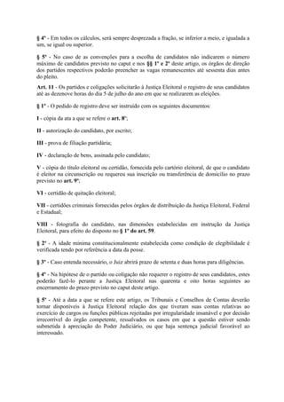 § 4º - Em todos os cálculos, será sempre desprezada a fração, se inferior a meio, e igualada a
um, se igual ou superior.

§ 5º - No caso de as convenções para a escolha de candidatos não indicarem o número
máximo de candidatos previsto no caput e nos §§ 1º e 2º deste artigo, os órgãos de direção
dos partidos respectivos poderão preencher as vagas remanescentes até sessenta dias antes
do pleito.
Art. 11 - Os partidos e coligações solicitarão à Justiça Eleitoral o registro de seus candidatos
até as dezenove horas do dia 5 de julho do ano em que se realizarem as eleições.

§ 1º - O pedido de registro deve ser instruído com os seguintes documentos:

I - cópia da ata a que se refere o art. 8º;

II - autorização do candidato, por escrito;

III - prova de filiação partidária;

IV - declaração de bens, assinada pelo candidato;

V - cópia do título eleitoral ou certidão, fornecida pelo cartório eleitoral, de que o candidato
é eleitor na circunscrição ou requereu sua inscrição ou transferência de domicílio no prazo
previsto no art. 9º;

VI - certidão de quitação eleitoral;

VII - certidões criminais fornecidas pelos órgãos de distribuição da Justiça Eleitoral, Federal
e Estadual;

VIII - fotografia do candidato, nas dimensões estabelecidas em instrução da Justiça
Eleitoral, para efeito do disposto no § 1º do art. 59.

§ 2º - A idade mínima constitucionalmente estabelecida como condição de elegibilidade é
verificada tendo por referência a data da posse.

§ 3º - Caso entenda necessário, o Juiz abrirá prazo de setenta e duas horas para diligências.

§ 4º - Na hipótese de o partido ou coligação não requerer o registro de seus candidatos, estes
poderão fazê-lo perante a Justiça Eleitoral nas quarenta e oito horas seguintes ao
encerramento do prazo previsto no caput deste artigo.

§ 5º - Até a data a que se refere este artigo, os Tribunais e Conselhos de Contas deverão
tornar disponíveis à Justiça Eleitoral relação dos que tiveram suas contas relativas ao
exercício de cargos ou funções públicas rejeitadas por irregularidade insanável e por decisão
irrecorrível do órgão competente, ressalvados os casos em que a questão estiver sendo
submetida à apreciação do Poder Judiciário, ou que haja sentença judicial favorável ao
interessado.
 