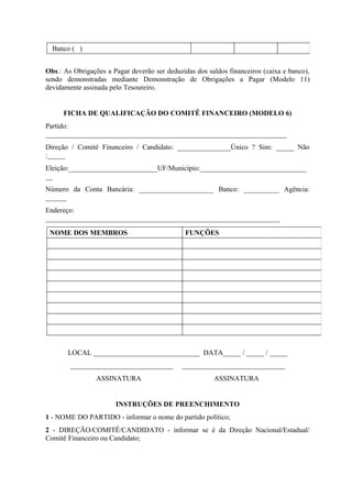 Banco ( )


Obs.: As Obrigações a Pagar deverão ser deduzidas dos saldos financeiros (caixa e banco),
sendo demonstradas mediante Demonstração de Obrigações a Pagar (Modelo 11)
devidamente assinada pelo Tesoureiro.


      FICHA DE QUALIFICAÇÃO DO COMITÊ FINANCEIRO (MODELO 6)
Partido:
____________________________________________________________________
Direção / Comitê Financeiro / Candidato: _______________Único ? Sim: _____ Não
:_____
Eleição:_________________________UF/Município:______________________________
__
Número da Conta Bancária: _____________________ Banco: __________ Agência:
______
Endereço:
__________________________________________________________________

 NOME DOS MEMBROS                              FUNÇÕES




       LOCAL ______________________________ DATA_____ / _____ / _____
        _____________________________        _____________________________
                 ASSINATURA                             ASSINATURA


                       INSTRUÇÕES DE PREENCHIMENTO
1 - NOME DO PARTIDO - informar o nome do partido político;
2 - DIREÇÃO/COMITÊ/CANDIDATO - informar se é da Direção Nacional/Estadual/
Comitê Financeiro ou Candidato;
 