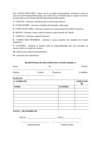 2-a - ÚNICO? SIM? NÃO? - marcar um X no campo correspondente, conforme se trate, no
caso de Comitê Estadual/Municipal, de Comitê Único do Partido para as eleições de toda a
circunscrição ou de Comitê específico para determinada eleição;
3 - ELEIÇÃO - informar a eleição de que se trata (cargo eletivo);
4 - UF/MUNICÍPIO - informar a Unidade da Federação e Município;
5 - CONTA BANCÁRIA - informar o número da conta-corrente do Comitê Financeiro;
6 - BANCO - informar o banco onde foi aberta a conta-corrente do Comitê;
7 - AGÊNCIA - informar a agência bancária;
8 - NOMES DOS MEMBROS - informar o nome completo dos membros do Comitê
Financeiro;
9 - FUNÇÕES - informar as funções (tipo de responsabilidade) por eles exercidas, na
mesma ordem da citação dos nomes;
10 - indicar local e data do preenchimento;
11 - assinatura dos responsáveis.


               DEMONSTRAÇÃO DO LIMITE DE GASTOS (Modelo 7)
Nome                               do                                           Partido:
____________________________________________________________
Direção        /        Comitê         Financeiro                   /        Candidato:
_________________________________________
ELEIÇÃO
 CANDIDATO                                                                 LIMITE EM
                                                                              R$
 NOME                                                    NÚMERO




TOTAL / TRANSPORTAR


       LOCAL ______________________________ DATA_____ / _____ / _____
        _____________________________          _____________________________
                  ASSINATURA                               ASSINATURA
 