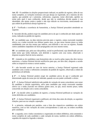 Art. 12 - O candidato às eleições proporcionais indicará, no pedido de registro, além de seu
nome completo, as variações nominais com que deseja ser registrado, até o máximo de três
opções, que poderão ser o prenome, sobrenome, cognome, nome abreviado, apelido ou
nome pelo qual é mais conhecido, desde que não se estabeleça dúvida quanto à sua
identidade, não atente contra o pudor e não seja ridículo ou irreverente, mencionando em
que ordem de preferência deseja registrar-se.

§ 1º - Verificada a ocorrência de homonímia, a Justiça Eleitoral procederá atendendo ao
seguinte:

I - havendo dúvida, poderá exigir do candidato prova de que é conhecido por dada opção de
nome, indicada no pedido de registro;

II - ao candidato que, na data máxima prevista para o registro, esteja exercendo mandato
eletivo ou o tenha exercido nos últimos quatro anos, ou que nesse mesmo prazo se tenha
candidatado com um dos nomes que indicou, será deferido o seu uso no registro, ficando
outros candidatos impedidos de fazer propaganda com esse mesmo nome;

III - ao candidato que, pela sua vida política, social ou profissional, seja identificado por um
dado nome que tenha indicado, será deferido o registro com esse nome, observado o
disposto na parte final do inciso anterior;

IV - tratando-se de candidatos cuja homonímia não se resolva pelas regras dos dois incisos
anteriores, a Justiça Eleitoral deverá notificá-los para que, em dois dias, cheguem a acordo
sobre os respectivos nomes a serem usados;

V - não havendo acordo no caso do inciso anterior, a Justiça Eleitoral registrará cada
candidato com o nome e sobrenome constantes do pedido de registro, observada a ordem de
preferência ali definida.

§ 2º - A Justiça Eleitoral poderá exigir do candidato prova de que é conhecido por
determinada opção de nome por ele indicado, quando seu uso puder confundir o eleitor.

§ 3º - A Justiça Eleitoral indeferirá todo pedido de variação de nome coincidente com nome
de candidato a eleição majoritária, salvo para candidato que esteja exercendo mandato
eletivo ou o tenha exercido nos últimos quatro anos, ou que, nesse mesmo prazo, tenha
concorrido em eleição com o nome coincidente.

§ 4º - Ao decidir sobre os pedidos de registro, a Justiça Eleitoral publicará as variações de
nome deferidas aos candidatos.

§ 5º - A Justiça Eleitoral organizará e publicará, até trinta dias antes da eleição, as seguintes
relações, para uso na votação e apuração:

I - a primeira, ordenada por partidos, com a lista dos respectivos candidatos em ordem
numérica, com as três variações de nome correspondentes a cada um, na ordem escolhida
pelo candidato;

II - a segunda, com o índice onomástico e organizada em ordem alfabética, nela constando o
nome completo de cada candidato e cada variação de nome, também em ordem alfabética,
seguidos da respectiva legenda e número.
 