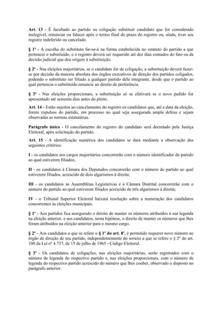 Art. 13 - É facultado ao partido ou coligação substituir candidato que for considerado
inelegível, renunciar ou falecer após o termo final do prazo do registro ou, ainda, tiver seu
registro indeferido ou cancelado.

§ 1º - A escolha do substituto far-se-á na forma estabelecida no estatuto do partido a que
pertencer o substituído, e o registro deverá ser requerido até dez dias contados do fato ou da
decisão judicial que deu origem à substituição.

§ 2º - Nas eleições majoritárias, se o candidato for de coligação, a substituição deverá fazer-
se por decisão da maioria absoluta dos órgãos executivos de direção dos partidos coligados,
podendo o substituto ser filiado a qualquer partido dela integrante, desde que o partido ao
qual pertencia o substituído renuncie ao direito de preferência.

§ 3º - Nas eleições proporcionais, a substituição só se efetivará se o novo pedido for
apresentado até sessenta dias antes do pleito.
Art. 14 - Estão sujeitos ao cancelamento do registro os candidatos que, até a data da eleição,
forem expulsos do partido, em processo no qual seja assegurada ampla defesa e sejam
observadas as normas estatutárias.

Parágrafo único - O cancelamento do registro do candidato será decretado pela Justiça
Eleitoral, após solicitação do partido.
Art. 15 - A identificação numérica dos candidatos se dará mediante a observação dos
seguintes critérios:

I - os candidatos aos cargos majoritários concorrerão com o número identificador do partido
ao qual estiverem filiados;

II - os candidatos à Câmara dos Deputados concorrerão com o número do partido ao qual
estiverem filiados, acrescido de dois algarismos à direita;

III - os candidatos às Assembléias Legislativas e à Câmara Distrital concorrerão com o
número do partido ao qual estiverem filiados acrescido de três algarismos à direita;

IV - o Tribunal Superior Eleitoral baixará resolução sobre a numeração dos candidatos
concorrentes às eleições municipais.

§ 1º - Aos partidos fica assegurado o direito de manter os números atribuídos à sua legenda
na eleição anterior, e aos candidatos, nesta hipótese, o direito de manter os números que lhes
foram atribuídos na eleição anterior para o mesmo cargo.

§ 2º - Aos candidatos a que se refere o § 1º do art. 8º, é permitido requerer novo número ao
órgão de direção de seu partido, independentemente do sorteio a que se refere o § 2º do art.
100 da Lei nº 4.737, de 15 de julho de 1965 - Código Eleitoral.

§ 3º - Os candidatos de coligações, nas eleições majoritárias, serão registrados com o
número de legenda do respectivo partido e, nas eleições proporcionais, com o número de
legenda do respectivo partido acrescido do número que lhes couber, observado o disposto no
parágrafo anterior.
 