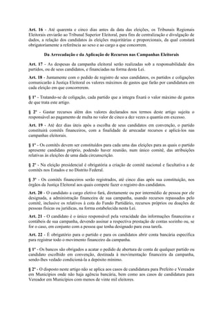 Art. 16 - Até quarenta e cinco dias antes da data das eleições, os Tribunais Regionais
Eleitorais enviarão ao Tribunal Superior Eleitoral, para fins de centralização e divulgação de
dados, a relação dos candidatos às eleições majoritárias e proporcionais, da qual constará
obrigatoriamente a referência ao sexo e ao cargo a que concorrem.

        Da Arrecadação e da Aplicação de Recursos nas Campanhas Eleitorais

Art. 17 - As despesas da campanha eleitoral serão realizadas sob a responsabilidade dos
partidos, ou de seus candidatos, e financiadas na forma desta Lei.
Art. 18 - Juntamente com o pedido de registro de seus candidatos, os partidos e coligações
comunicarão à Justiça Eleitoral os valores máximos de gastos que farão por candidatura em
cada eleição em que concorrerem.

§ 1º - Tratando-se de coligação, cada partido que a integra fixará o valor máximo de gastos
de que trata este artigo.

§ 2º - Gastar recursos além dos valores declarados nos termos deste artigo sujeita o
responsável ao pagamento de multa no valor de cinco a dez vezes a quantia em excesso.
Art. 19 - Até dez dias úteis após a escolha de seus candidatos em convenção, o partido
constituirá comitês financeiros, com a finalidade de arrecadar recursos e aplicá-los nas
campanhas eleitorais.

§ 1º - Os comitês devem ser constituídos para cada uma das eleições para as quais o partido
apresente candidato próprio, podendo haver reunião, num único comitê, das atribuições
relativas às eleições de uma dada circunscrição.

§ 2º - Na eleição presidencial é obrigatória a criação de comitê nacional e facultativa a de
comitês nos Estados e no Distrito Federal.

§ 3º - Os comitês financeiros serão registrados, até cinco dias após sua constituição, nos
órgãos da Justiça Eleitoral aos quais compete fazer o registro dos candidatos.
Art. 20 - O candidato a cargo eletivo fará, diretamente ou por intermédio de pessoa por ele
designada, a administração financeira de sua campanha, usando recursos repassados pelo
comitê, inclusive os relativos à cota do Fundo Partidário, recursos próprios ou doações de
pessoas físicas ou jurídicas, na forma estabelecida nesta Lei.
Art. 21 - O candidato é o único responsável pela veracidade das informações financeiras e
contábeis de sua campanha, devendo assinar a respectiva prestação de contas sozinho ou, se
for o caso, em conjunto com a pessoa que tenha designado para essa tarefa.
Art. 22 - É obrigatório para o partido e para os candidatos abrir conta bancária específica
para registrar todo o movimento financeiro da campanha.

§ 1º - Os bancos são obrigados a acatar o pedido de abertura de conta de qualquer partido ou
candidato escolhido em convenção, destinada à movimentação financeira da campanha,
sendo-lhes vedado condicioná-la a depósito mínimo.

§ 2º - O disposto neste artigo não se aplica aos casos de candidatura para Prefeito e Vereador
em Municípios onde não haja agência bancária, bem como aos casos de candidatura para
Vereador em Municípios com menos de vinte mil eleitores.
 