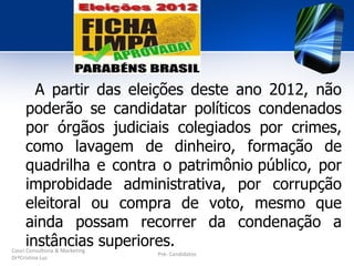 A partir das eleições deste ano 2012, não
     poderão se candidatar políticos condenados
     por órgãos judiciais colegiados por crimes,
     como lavagem de dinheiro, formação de
     quadrilha e contra o patrimônio público, por
     improbidade administrativa, por corrupção
     eleitoral ou compra de voto, mesmo que
     ainda possam recorrer da condenação a
     instâncias superiores.
Couri Consultoria & Marketing
                                Pré- Candidatos
DrªCristina Luz
 
