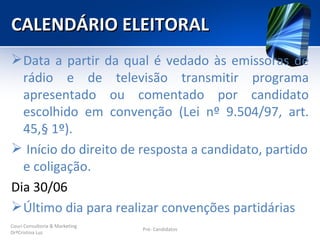 CALENDÁRIO ELEITORAL
 Data a partir da qual é vedado às emissoras de
  rádio e de televisão transmitir programa
  apresentado ou comentado por candidato
  escolhido em convenção (Lei nº 9.504/97, art.
  45,§ 1º).
 Início do direito de resposta a candidato, partido
  e coligação.
Dia 30/06
 Último dia para realizar convenções partidárias
Couri Consultoria & Marketing
                                Pré- Candidatos
DrªCristina Luz
 
