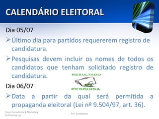 CALENDÁRIO ELEITORAL
Dia 05/07
 Último dia para partidos requererem registro de
  candidatura.
 Pesquisas devem incluir os nomes de todos os
  candidatos que tenham solicitado registro de
  candidatura.
Dia 06/07
 Data a partir da qual será permitida a
  propaganda eleitoral (Lei nº 9.504/97, art. 36).
Couri Consultoria & Marketing
                                Pré- Candidatos
DrªCristina Luz
 