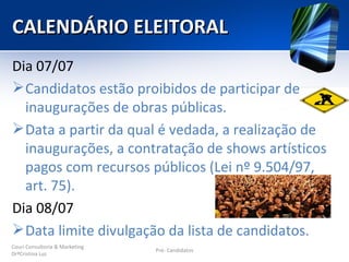 CALENDÁRIO ELEITORAL
Dia 07/07
 Candidatos estão proibidos de participar de
  inaugurações de obras públicas.
 Data a partir da qual é vedada, a realização de
  inaugurações, a contratação de shows artísticos
  pagos com recursos públicos (Lei nº 9.504/97,
  art. 75).
Dia 08/07
 Data limite divulgação da lista de candidatos.
Couri Consultoria & Marketing
                                Pré- Candidatos
DrªCristina Luz
 