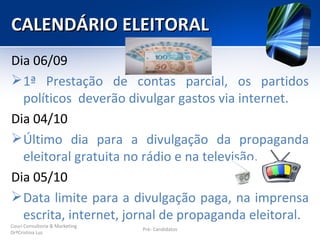 CALENDÁRIO ELEITORAL
Dia 06/09
 1ª Prestação de contas parcial, os partidos
  políticos deverão divulgar gastos via internet.
Dia 04/10
 Último dia para a divulgação da propaganda
  eleitoral gratuita no rádio e na televisão.
Dia 05/10
 Data limite para a divulgação paga, na imprensa
  escrita, internet, jornal de propaganda eleitoral.
Couri Consultoria & Marketing
                                Pré- Candidatos
DrªCristina Luz
 