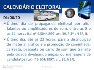 CALENDÁRIO ELEITORAL
Dia 06/10
 Último dia de propaganda eleitoral por alto-
  falantes ou amplificadores de som, entre as 8 e
  as 22 horas (Lei nº 9.504/1997, art. 39, § 3º e § 5º, I).
 Último dia, até as 22 horas, para a distribuição
  de material gráfico e a promoção de caminhada,
  carreata, passeata ou carro de som que transite
  pela cidade divulgando jingles ou mensagens de
  candidatos (Lei nº 9.504/1997, art. 39, § 9º).
Couri Consultoria & Marketing
                                Pré- Candidatos
DrªCristina Luz
 