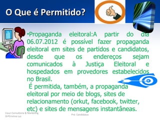O Que é Permitido?

                    •Propaganda eleitoral:A partir do dia
                    06.07.2012 é possível fazer propaganda
                    eleitoral em sites de partidos e candidatos,
                    desde      que     os    endereços      sejam
                    comunicados      à    Justiça    Eleitoral  e
                    hospedados em provedores estabelecidos
                    no Brasil.
                     É permitida, também, a propaganda
                    eleitoral por meio de blogs, sites de
                    relacionamento (orkut, facebook, twitter,
                    etc) e sites de mensagens instantâneas.
Couri Consultoria & Marketing
                             Pré- Candidatos
DrªCristina Luz
 