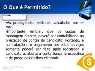 O Que é Permitido?

   •As propagandas eleitorais veiculadas por e-
   mail;
   •Importante lembrar, que os custos da
   montagem do site, deverá ser contabilizada na
   prestação de contas do candidato. Portanto, a
   contratação e o pagamento por estes serviços
   somente poderá ser feita após registrada a
   candidatura, aberta a conta bancária específica
   e de posse dos recibos eleitorais.

Couri Consultoria & Marketing
                                Pré- Candidatos
DrªCristina Luz
 