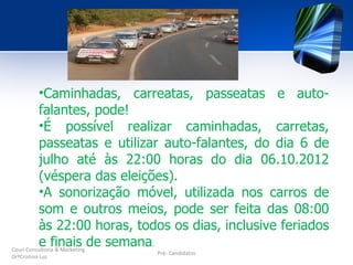 •Caminhadas, carreatas, passeatas e auto-
          falantes, pode!
          •É possível realizar caminhadas, carretas,
          passeatas e utilizar auto-falantes, do dia 6 de
          julho até às 22:00 horas do dia 06.10.2012
          (véspera das eleições).
          •A sonorização móvel, utilizada nos carros de
          som e outros meios, pode ser feita das 08:00
          às 22:00 horas, todos os dias, inclusive feriados
          e finais de semana.
Couri Consultoria & Marketing
                           Pré- Candidatos
DrªCristina Luz
 