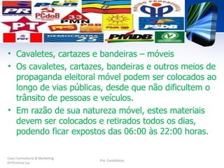 • Cavaletes, cartazes e bandeiras – móveis
• Os cavaletes, cartazes, bandeiras e outros meios de
  propaganda eleitoral móvel podem ser colocados ao
  longo de vias públicas, desde que não dificultem o
  trânsito de pessoas e veículos.
• Em razão de sua natureza móvel, estes materiais
  devem ser colocados e retirados todos os dias,
  podendo ficar expostos das 06:00 às 22:00 horas.

Couri Consultoria & Marketing
                                Pré- Candidatos
DrªCristina Luz
 