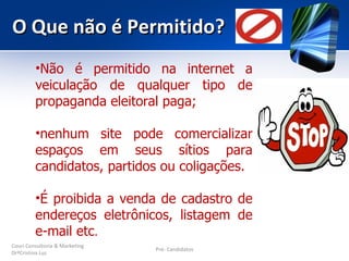 O Que não é Permitido?
         •Não é permitido na internet a
         veiculação de qualquer tipo de
         propaganda eleitoral paga;

         •nenhum site pode comercializar
         espaços em seus sítios para
         candidatos, partidos ou coligações.

         •É proibida a venda de cadastro de
         endereços eletrônicos, listagem de
         e-mail etc.
Couri Consultoria & Marketing
                                Pré- Candidatos
DrªCristina Luz
 