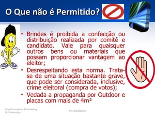 O Que não é Permitido?

              • Brindes é proibida a confecção ou
                distribuição realizada por comitê e
                candidato. Vale para quaisquer
                outros bens ou materiais que
                possam proporcionar vantagem ao
                eleitor;
              • Desrespeitando esta norma. Trata-
                se de uma situação bastante grave,
                que pode ser considerada, inclusive,
                crime eleitoral (compra de votos);
              • Vedada a propaganda por Outdoor e
                placas com mais de 4m²
Couri Consultoria & Marketing
                                Pré- Candidatos
DrªCristina Luz
 