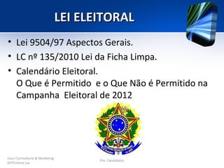 LEI ELEITORAL
• Lei 9504/97 Aspectos Gerais.
• LC nº 135/2010 Lei da Ficha Limpa.
• Calendário Eleitoral.
  O Que é Permitido e o Que Não é Permitido na
  Campanha Eleitoral de 2012




Couri Consultoria & Marketing
                                       Pré- Candidatos
DrªCristina Luz
 