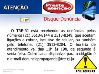 ATENÇÃO
                                Disque-Denúncia

        O TRE-RJ está recebendo as denúncias pelos
     números (21) 3513-8144 e 3513-8249, que aceitam
     ligações a cobrar, inclusive de celular, ou também
     pelo telefone: (21) 3513-8204. O horário de
     atendimento vai das 11h às 19h, de segunda à
     sexta-feira. Outro canal disponível para o cidadão é
     o e-mail denunciapropaganda@tre-rj.jus.br.

Couri Consultoria & Marketing
                                Pré- Candidatos
DrªCristina Luz
 