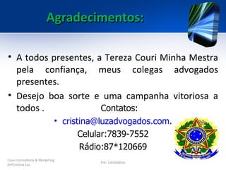 Agradecimentos:

• A todos presentes, a Tereza Couri Minha Mestra
  pela confiança, meus colegas advogados
  presentes.
• Desejo boa sorte e uma campanha vitoriosa a
  todos .             Contatos:
                            • cristina@luzadvogados.com.
                                   Celular:7839-7552
                                   Rádio:87*120669
Couri Consultoria & Marketing
                                       Pré- Candidatos
DrªCristina Luz
 