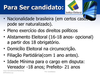 Para Ser candidato:
• Nacionalidade brasileira (em certos casos
  pode ser naturalizado).
• Pleno exercício dos direitos políticos
• Alistamento Eleitoral (16-18 anos- opcional)
  a partir dos 18 obrigatório.
• Domicílio Eleitoral na circunscrição.
• Filiação Partidária(com 1 ano antes).
• Idade Mínima para o cargo em disputa:
  Vereador -18 anos; Prefeito- 21 anos
Couri Consultoria & Marketing
                                Pré- Candidatos
DrªCristina Luz
 