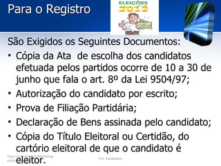 Para o Registro

São Exigidos os Seguintes Documentos:
• Cópia da Ata de escolha dos candidatos
  efetuada pelos partidos ocorre de 10 a 30 de
  junho que fala o art. 8º da Lei 9504/97;
• Autorização do candidato por escrito;
• Prova de Filiação Partidária;
• Declaração de Bens assinada pelo candidato;
• Cópia do Título Eleitoral ou Certidão, do
  cartório eleitoral de que o candidato é
  eleitor.
Couri Consultoria & Marketing
                                Pré- Candidatos
DrªCristina Luz
 