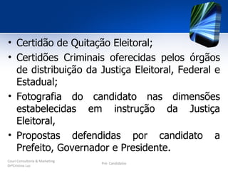 • Certidão de Quitação Eleitoral;
• Certidões Criminais oferecidas pelos órgãos
  de distribuição da Justiça Eleitoral, Federal e
  Estadual;
• Fotografia do candidato nas dimensões
  estabelecidas em instrução da Justiça
  Eleitoral,
• Propostas defendidas por candidato a
  Prefeito, Governador e Presidente.
Couri Consultoria & Marketing
                                Pré- Candidatos
DrªCristina Luz
 