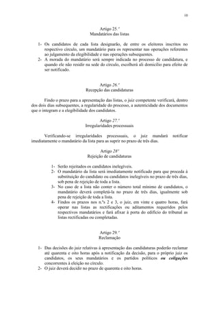 10


                                     Artigo 25.º
                                 Mandatários das listas

   1- Os candidatos de cada lista designarão, de entre os eleitores inscritos no
      respectivo círculo, um mandatário para os representar nas operações referentes
      ao julgamento da elegibilidade e nas operações subsequentes.
   2- A morada do mandatário será sempre indicada no processo de candidatura, e
      quando ele não residir na sede do círculo, escolherá ali domicílio para efeito de
      ser notificado.


                                     Artigo 26.º
                              Recepção das candidaturas

       Findo o prazo para a apresentação das listas, o juiz competente verificará, dentro
dos dois dias subsequentes, a regularidade do processo, a autenticidade dos documentos
que o integram e a elegibilidade dos candidatos.

                                      Artigo 27.º
                              Irregularidades processuais

       Verificando-se irregularidades processuais, o juiz mandará               notificar
imediatamente o mandatário da lista para as suprir no prazo de três dias.

                                      Artigo 28º
                               Rejeição de candidaturas

           1- Serão rejeitados os candidatos inelegíveis.
           2- O mandatário da lista será imediatamente notificado para que proceda à
              substituição do candidato ou candidatos inelegíveis no prazo de três dias,
              sob pena de rejeição de toda a lista.
           3- No caso de a lista não conter o número total mínimo de candidatos, o
              mandatário deverá completá-la no prazo de três dias, igualmente sob
              pena de rejeição de toda a lista.
           4- Findos os prazos nos n.ºs 2 e 3, o juiz, em vinte e quatro horas, fará
              operar nas listas as rectificações ou aditamentos requeridos pelos
              respectivos mandatários e fará afixar à porta do edifício do tribunal as
              listas rectificadas ou completadas.


                                      Artigo 29.º
                                      Reclamação

   1- Das decisões do juiz relativas à apresentação das candidaturas poderão reclamar
      até quarenta e oito horas após a notificação da decisão, para o próprio juiz os
      candidatos, os seus mandatários e os partidos políticos ou coligações
      concorrentes à eleição no círculo.
   2- O juiz deverá decidir no prazo de quarenta e oito horas.
 