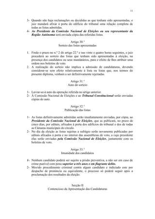 11


3- Quando não haja reclamações ou decididas as que tenham sido apresentadas, o
   juiz mandará afixar à porta do edifício do tribunal uma relação completa de
   todas as listas admitidas.
4- Ao Presidente da Comissão Nacional de Eleições ou seu representante da
   Região Autónoma será enviada cópia das referidas listas.

                                  Artigo 30.º
                         Sorteio das listas apresentadas

1. Findo o prazo no n.º 2 do artigo 22.º e nas vinte e quatro horas seguintes, o juiz
   procederá ao sorteio das listas que tenham sido apresentadas à eleição, na
   presença dos candidatos ou seus mandatários, para o efeito de lhes atribuir uma
   ordem nos boletins de voto.
2. A realização do sorteio não implica a admissão de candidaturas, devendo
   considerar-se sem efeito relativamente à lista ou listas que, nos termos do
   presente diploma, venham a ser definitivamente rejeitadas.

                                 Artigo 31.º
                                Auto do sorteio

1- Lavrar-se-á auto da operação referida no artigo anterior.
2- À Comissão Nacional de Eleições e ao Tribunal Constitucional serão enviadas
   cópias do auto.

                                  Artigo 32.º
                              Publicação das listas

1- As listas definitivamente admitidas serão imediatamente enviadas, por cópia, ao
   Presidente da Comissão Nacional de Eleições, que as publicará, no prazo de
   cinco dias, por editais, afixados à porta dos edifícios do tribunal e dos de todas
   as Câmaras municipais do círculo.
2- No dia da eleição as listas sujeitas a sufrágio serão novamente publicadas por
   editais afixados à porta e no interior das assembleias de voto, a cujo presidente
   elas serão enviadas pela Comissão Nacional de Eleições, juntamente com os
   boletins de voto.

                                 Artigo 33.º
                           Imunidade dos candidatos

1- Nenhum candidato poderá ser sujeito a prisão preventiva, a não ser em caso de
   crime punível com pena superior a três anos e em flagrante delito.
2- Movido procedimento criminal contra algum candidato e indiciado este por
   despacho de pronúncia ou equivalente, o processo só poderá seguir após a
   proclamação dos resultados da eleição.


                                 Secção II
                Contencioso da Apresentação das Candidaturas
 