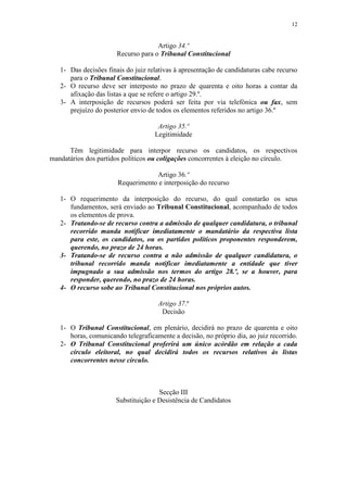 12


                                     Artigo 34.º
                       Recurso para o Tribunal Constitucional

   1- Das decisões finais do juiz relativas à apresentação de candidaturas cabe recurso
      para o Tribunal Constitucional.
   2- O recurso deve ser interposto no prazo de quarenta e oito horas a contar da
      afixação das listas a que se refere o artigo 29.º.
   3- A interposição de recursos poderá ser feita por via telefónica ou fax, sem
      prejuízo do posterior envio de todos os elementos referidos no artigo 36.º

                                     Artigo 35.º
                                    Legitimidade

      Têm legitimidade para interpor recurso os candidatos, os respectivos
mandatários dos partidos políticos ou coligações concorrentes à eleição no círculo.

                                   Artigo 36.º
                       Requerimento e interposição do recurso

   1- O requerimento da interposição do recurso, do qual constarão os seus
      fundamentos, será enviado ao Tribunal Constitucional, acompanhado de todos
      os elementos de prova.
   2- Tratando-se de recurso contra a admissão de qualquer candidatura, o tribunal
      recorrido manda notificar imediatamente o mandatário da respectiva lista
      para este, os candidatos, ou os partidos políticos proponentes responderem,
      querendo, no prazo de 24 horas.
   3- Tratando-se de recurso contra a não admissão de qualquer candidatura, o
      tribunal recorrido manda notificar imediatamente a entidade que tiver
      impugnado a sua admissão nos termos do artigo 28.º, se a houver, para
      responder, querendo, no prazo de 24 horas.
   4- O recurso sobe ao Tribunal Constitucional nos próprios autos.

                                     Artigo 37.º
                                      Decisão

   1- O Tribunal Constitucional, em plenário, decidirá no prazo de quarenta e oito
      horas, comunicando telegraficamente a decisão, no próprio dia, ao juiz recorrido.
   2- O Tribunal Constitucional proferirá um único acórdão em relação a cada
      círculo eleitoral, no qual decidirá todos os recursos relativos às listas
      concorrentes nesse círculo.



                                     Secção III
                      Substituição e Desistência de Candidatos
 